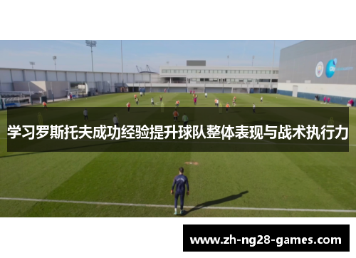学习罗斯托夫成功经验提升球队整体表现与战术执行力