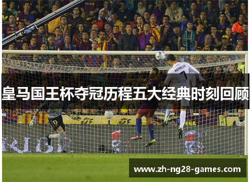 皇马国王杯夺冠历程五大经典时刻回顾