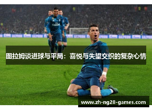 图拉姆谈进球与平局：喜悦与失望交织的复杂心情
