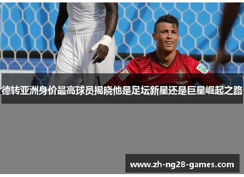 德转亚洲身价最高球员揭晓他是足坛新星还是巨星崛起之路