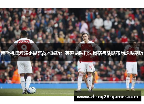 莱斯特城对阵水晶宫战术解析：英超两队打法风格与战略布局深度剖析