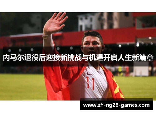 内马尔退役后迎接新挑战与机遇开启人生新篇章