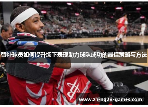 替补球员如何提升场下表现助力球队成功的最佳策略与方法