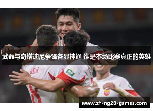 武磊与奇塔迪尼争锋各显神通 谁是本场比赛真正的英雄
