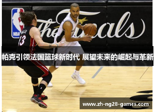 帕克引领法国篮球新时代 展望未来的崛起与革新 帕克引领法国篮球新时代 展望未来的崛起与革新