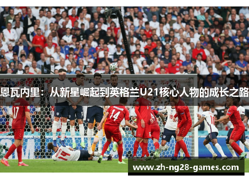 恩瓦内里:从新星崛起到英格兰U21核心人物的成长之路 恩瓦内里:从新星崛起到英格兰U21核心人物的成长之路