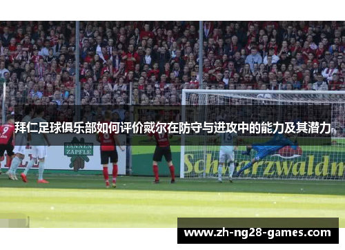 拜仁足球俱乐部如何评价戴尔在防守与进攻中的能力及其潜力 拜仁足球俱乐部如何评价戴尔在防守与进攻中的能力及其潜力