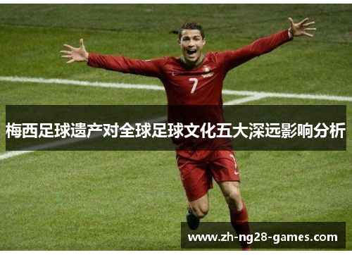 梅西足球遗产对全球足球文化五大深远影响分析