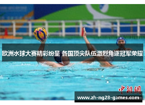 欧洲水球大赛精彩纷呈 各国顶尖队伍激烈角逐冠军荣耀