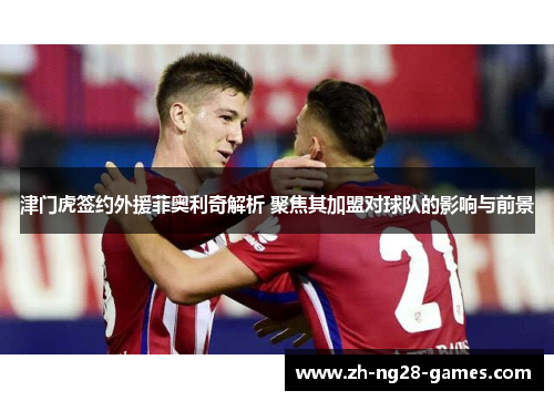 津门虎签约外援菲奥利奇解析 聚焦其加盟对球队的影响与前景
