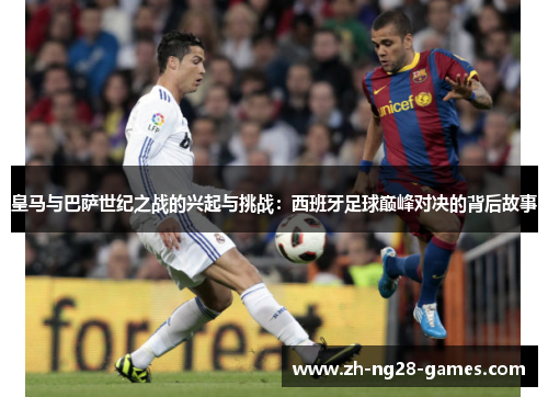 皇马与巴萨世纪之战的兴起与挑战:西班牙足球巅峰对决的背后故事 皇马与巴萨世纪之战的兴起与挑战:西班牙足球巅峰对决的背后故事