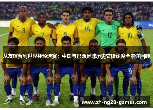 从友谊赛到世界杯预选赛:中国与巴西足球历史交锋深度全景详回顾 从友谊赛到世界杯预选赛:中国与巴西足球历史交锋深度全景详回顾