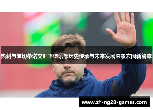 热刺与波切蒂诺交汇下俱乐部历史传承与未来发展愿景宏图新篇章