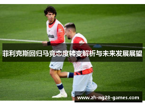 菲利克斯回归马竞态度转变解析与未来发展展望