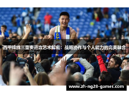 西甲锋线三重奏进攻艺术解密：战略协作与个人能力的完美融合