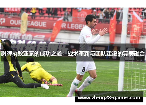 谢晖执教亚泰的成功之道：战术革新与团队建设的完美融合